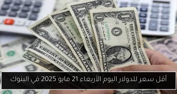 أقل سعر للدولار اليوم الأربعاء 21 مايو 2025 في البنوك