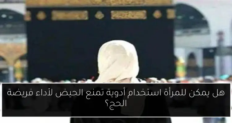هل يمكن للمرأة استخدام أدوية تمنع الحيض لأداء فريضة الحج؟