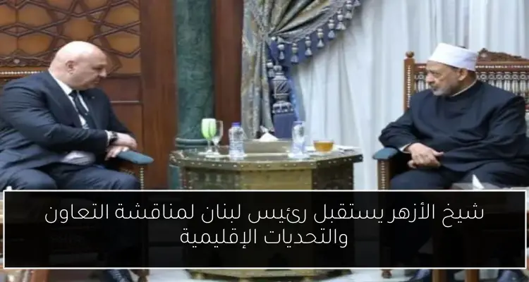 شيخ الأزهر يستقبل رئيس لبنان لمناقشة التعاون والتحديات الإقليمية