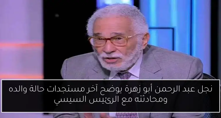 نجل عبد الرحمن أبو زهرة يوضح آخر مستجدات حالة والده ومحادثته مع الرئيس السيسي