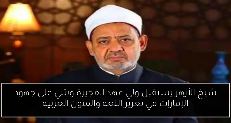 شيخ الأزهر يستقبل ولي عهد الفجيرة ويثني على جهود الإمارات في تعزيز اللغة والفنون العربية