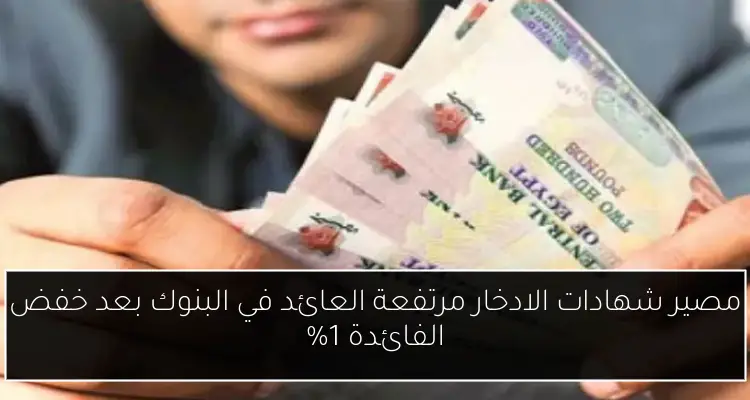مصير شهادات الادخار مرتفعة العائد في البنوك بعد خفض الفائدة 1%