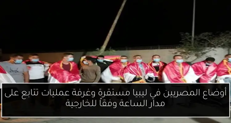 أوضاع المصريين في ليبيا مستقرة وغرفة عمليات تتابع على مدار الساعة وفقاً للخارجية