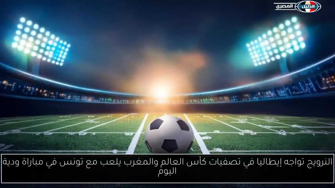 النرويج تواجه إيطاليا في تصفيات كأس العالم والمغرب يلعب مع تونس في مباراة ودية اليوم