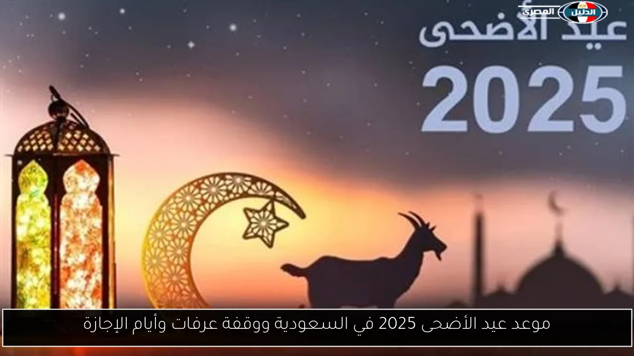 موعد عيد الأضحى 2025 في السعودية ووقفة عرفات وأيام الإجازة