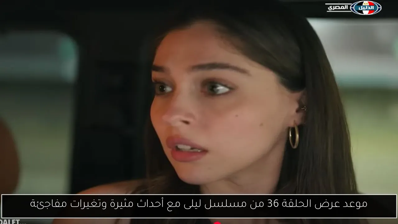موعد عرض الحلقة 36 من مسلسل ليلى مع أحداث مثيرة وتغيرات مفاجئة