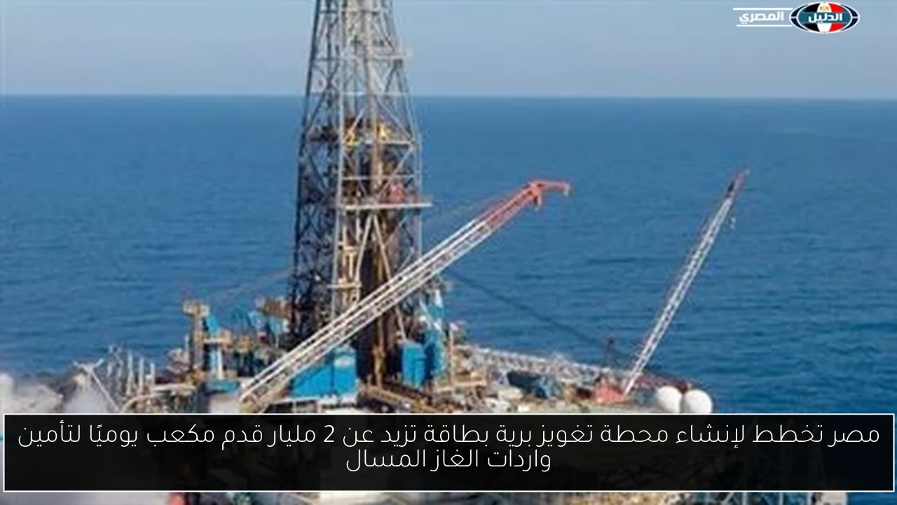 مصر تخطط لإنشاء محطة تغويز برية بطاقة تزيد عن 2 مليار قدم مكعب يوميًا لتأمين واردات الغاز المسال