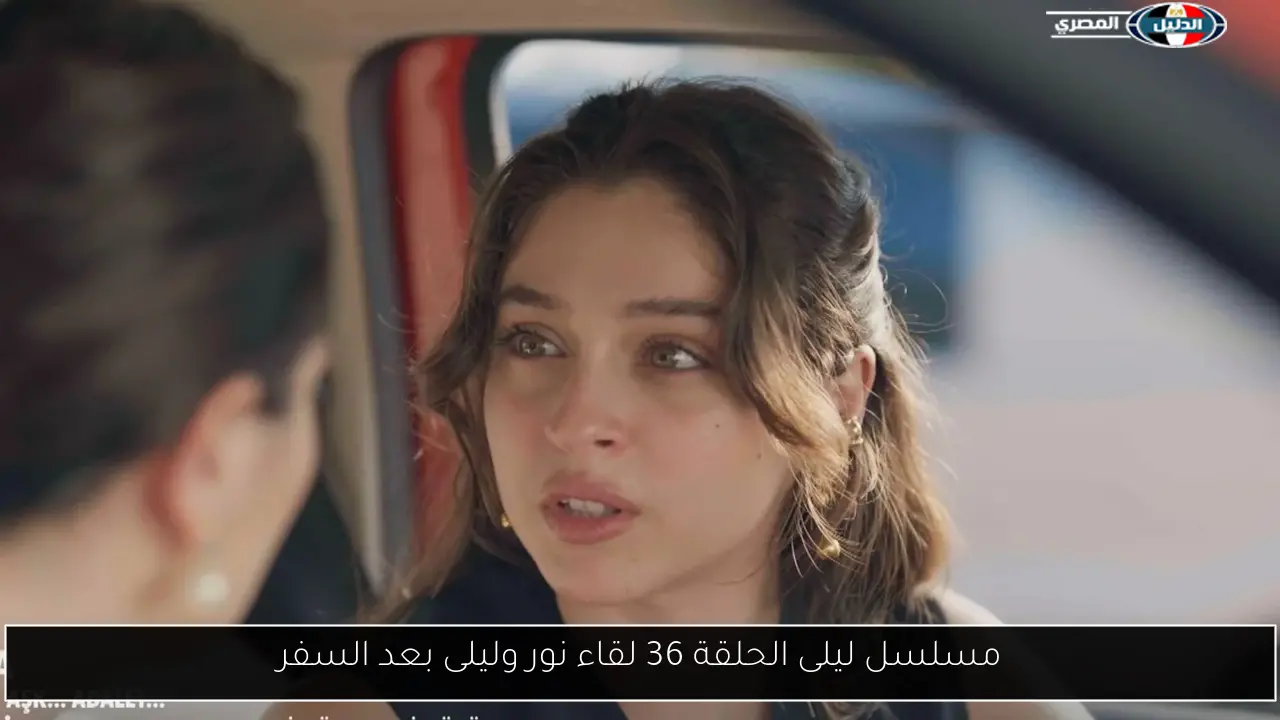 مسلسل ليلى الحلقة 36 لقاء نور وليلى بعد السفر