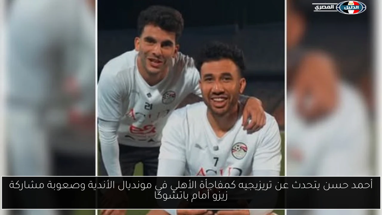 أحمد حسن يتحدث عن تريزيجيه كمفاجأة الأهلي في مونديال الأندية وصعوبة مشاركة زيزو أمام باتشوكا