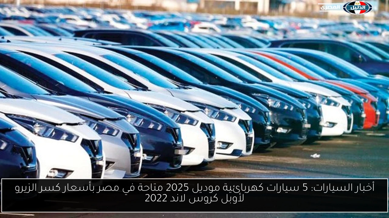 أخبار السيارات: 5 سيارات كهربائية موديل 2025 متاحة في مصر بأسعار كسر الزيرو لأوبل كروس لاند 2022