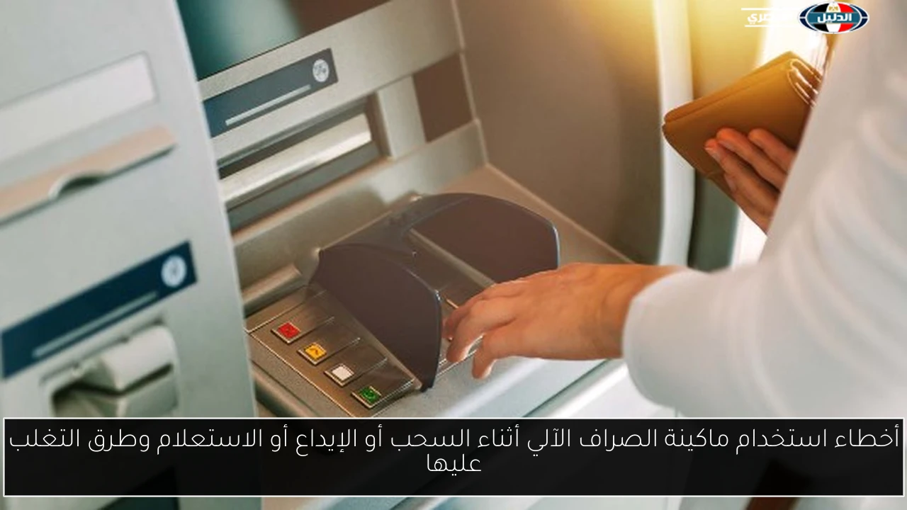 أخطاء استخدام ماكينة الصراف الآلي أثناء السحب أو الإيداع أو الاستعلام وطرق التغلب عليها