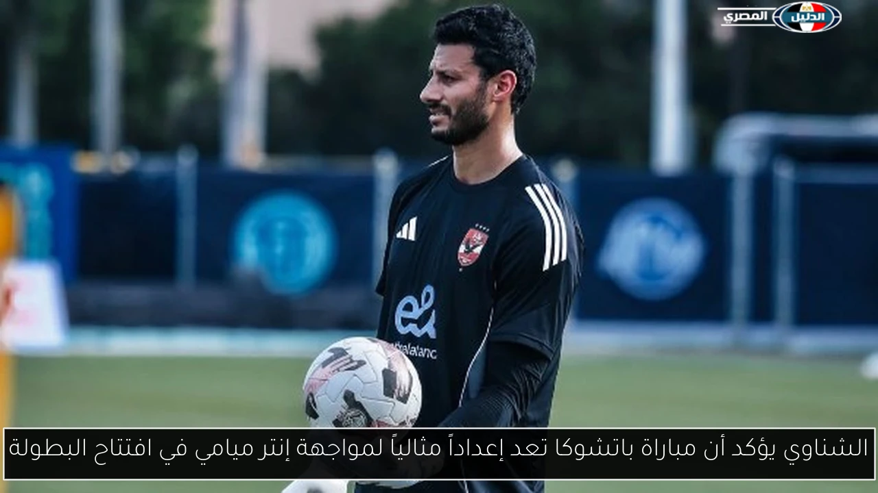 الشناوي يؤكد أن مباراة باتشوكا تعد إعداداً مثالياً لمواجهة إنتر ميامي في افتتاح البطولة
