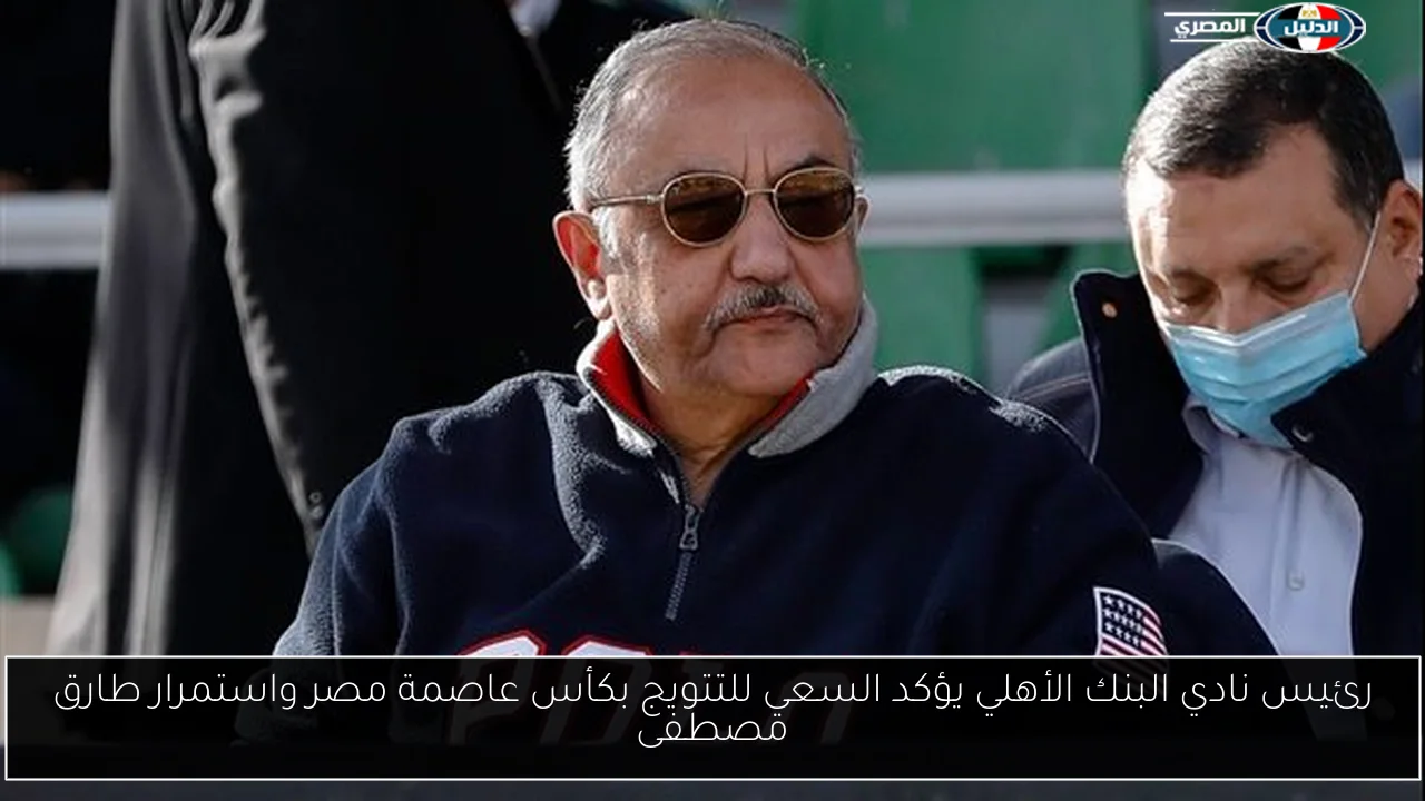 رئيس نادي البنك الأهلي يؤكد السعي للتتويج بكأس عاصمة مصر واستمرار طارق مصطفى