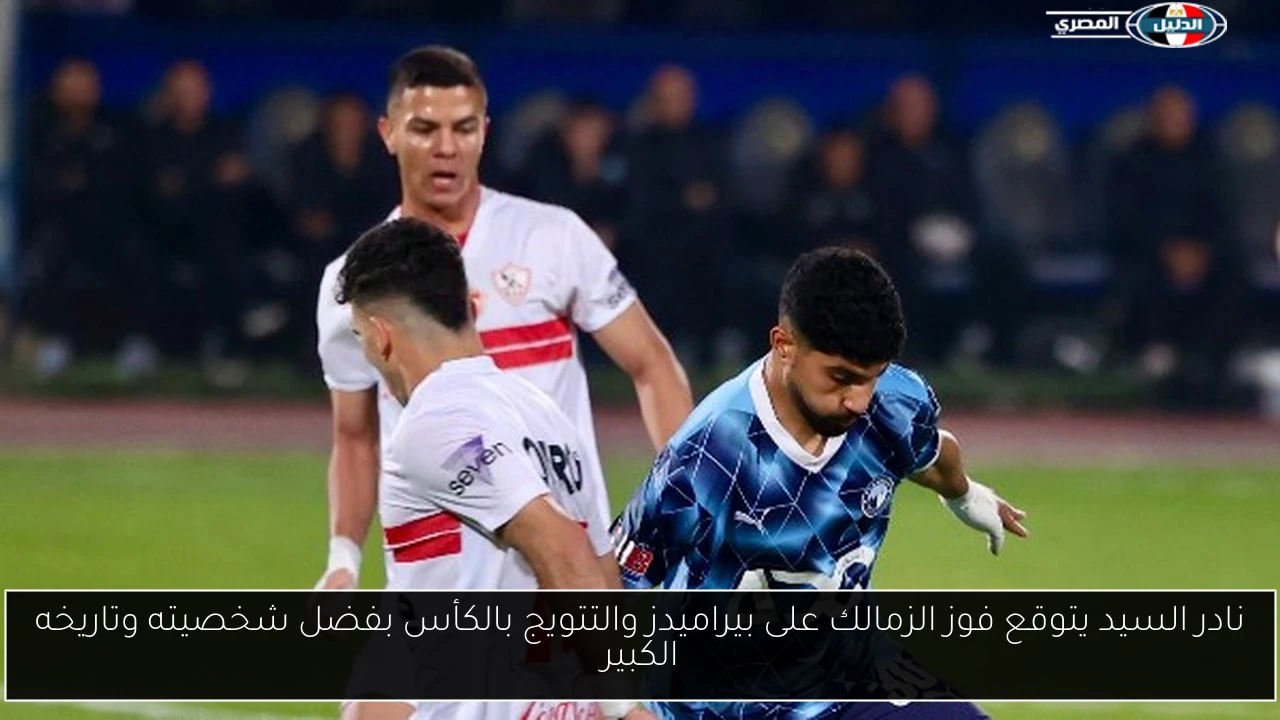 نادر السيد يتوقع فوز الزمالك على بيراميدز والتتويج بالكأس بفضل شخصيته وتاريخه الكبير