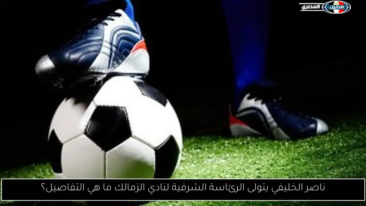 ناصر الخليفي يتولى الرئاسة الشرفية لنادي الزمالك ما هي التفاصيل؟